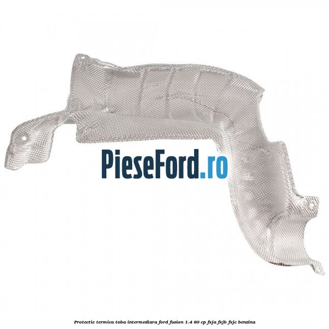 Protectie termica toba intermediara Ford Fusion 1.4 80 cp FXJA, FXJB, FXJC benzina