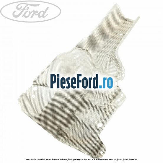 Protectie termica toba intermediara Ford Galaxy 2007-2014 1.6 EcoBoost 160 cp JTWA, JTWB benzina