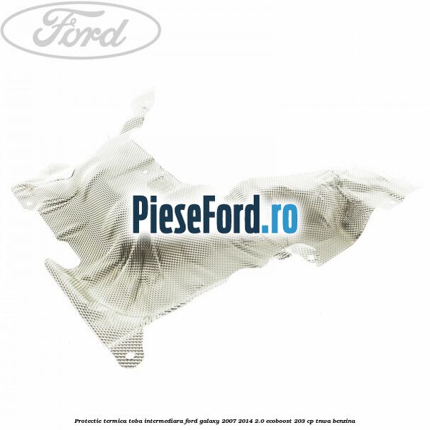 Protectie termica toba intermediara Ford Galaxy 2007-2014 2.0 EcoBoost 203 cp Protectie termica toba intermediara Ford Galaxy 2007-2014 2.0 EcoBoost 203 cp TNWA benzina