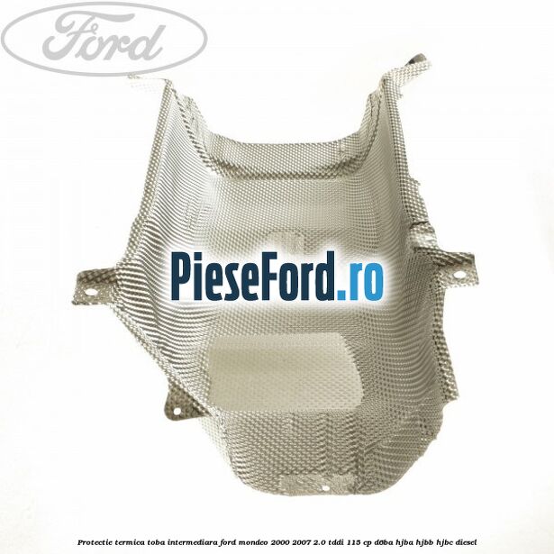 Protectie termica toba intermediara Ford Mondeo 2000-2007 2.0 TDDI 115 cp D6BA, HJBA, HJBB, HJBC diesel