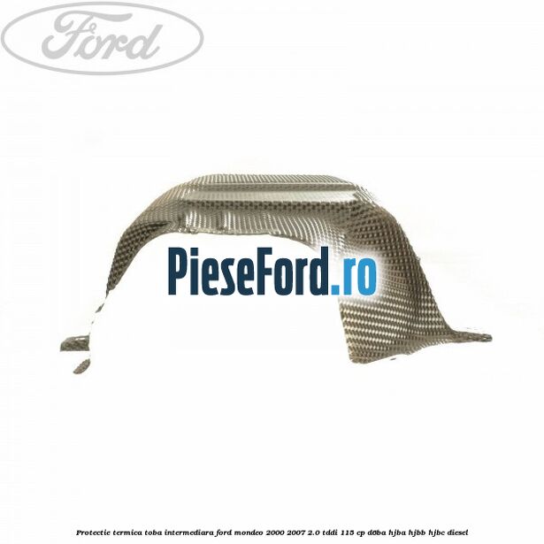 Protectie termica toba intermediara Ford Mondeo 2000-2007 2.0 TDDI 115 cp D6BA, HJBA, HJBB, HJBC diesel