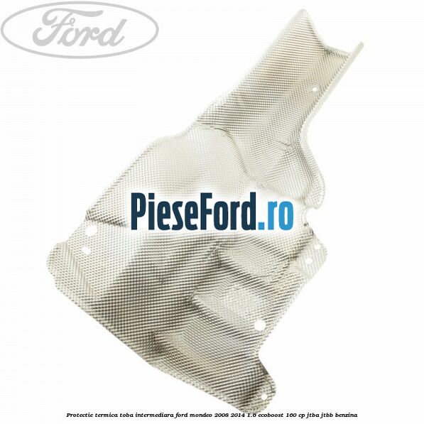 Protectie termica toba intermediara Ford Mondeo 2008-2014 1.6 EcoBoost 160 cp JTBA, JTBB benzina