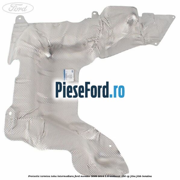 Protectie termica toba intermediara Ford Mondeo 2008-2014 1.6 EcoBoost 160 cp Protectie termica toba intermediara Ford Mondeo 2008-2014 1.6 EcoBoost 160 cp JTBA, JTBB benzina