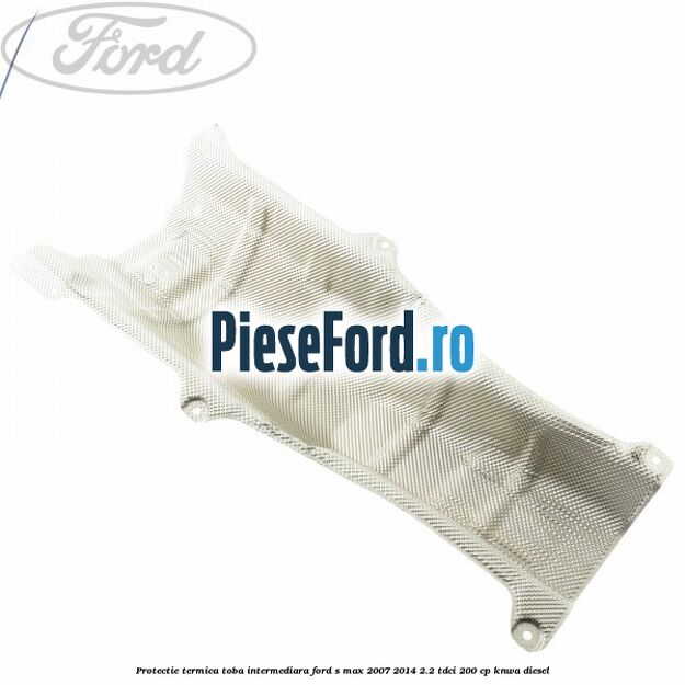Protectie termica toba intermediara Ford S-Max 2007-2014 2.2 TDCi 200 cp KNWA diesel