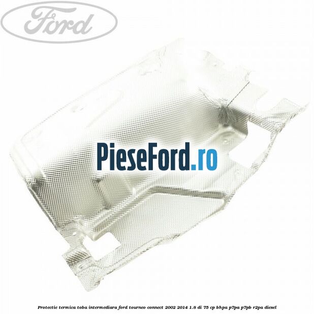 Protectie termica toba intermediara Ford Tourneo Connect 2002-2014 1.8 Di 75 cp BHPA, P7PA, P7PB, R2PA diesel