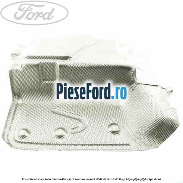 Protectie termica toba intermediara Ford Tourneo Connect 2002-2014 1.8 Di 75 cp Protectie termica toba intermediara Ford Tourneo Connect 2002-2014 1.8 Di 75 cp BHPA, P7PA, P7PB, R2PA diesel