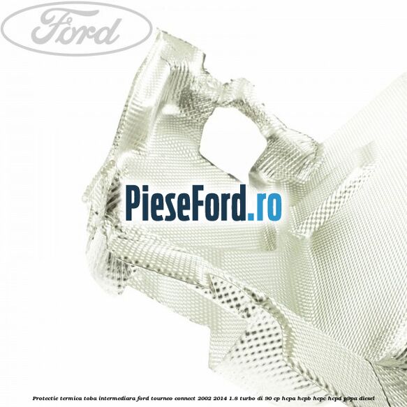 Protectie termica toba intermediara Ford Tourneo Connect 2002-2014 1.8 Turbo Di 90 cp Protectie termica toba intermediara Ford Tourneo Connect 2002-2014 1.8 Turbo Di 90 cp HCPA, HCPB, HCPC, HCPD, P9PA diesel