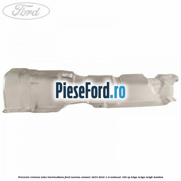Protectie termica toba intermediara Ford Tourneo Connect 2013-2018 1.0 EcoBoost 100 cp B3GA, M2GA, M2GB benzina