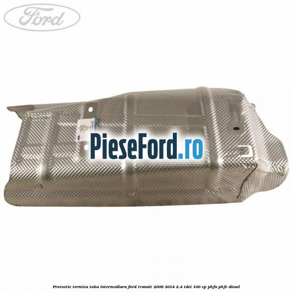Protectie termica toba intermediara Ford Transit 2006-2014 2.4 TDCi 100 cp PHFA, PHFC diesel