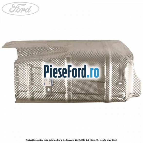 Protectie termica toba intermediara Ford Transit 2006-2014 2.4 TDCi 100 cp PHFA, PHFC diesel