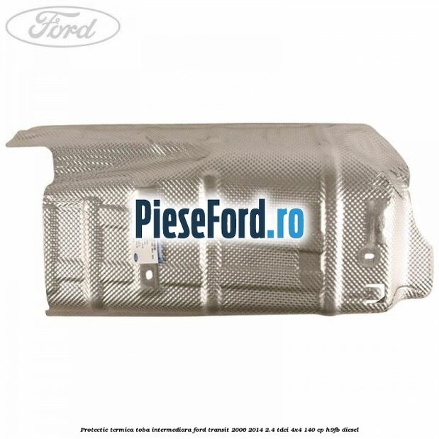 Protectie termica toba intermediara Ford Transit 2006-2014 2.4 TDCi 4x4 140 cp Protectie termica toba intermediara Ford Transit 2006-2014 2.4 TDCi 4x4 140 cp H9FB diesel
