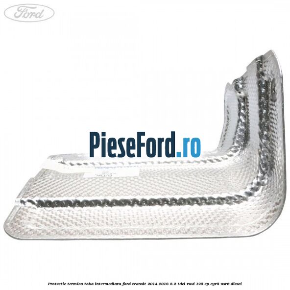 Protectie termica toba intermediara Ford Transit 2014-2018 2.2 TDCi RWD 125 cp CYR5, USR6 diesel