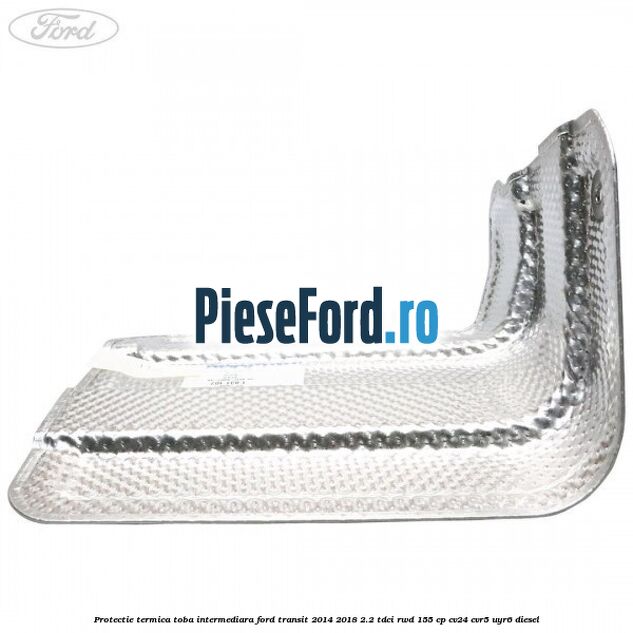 Protectie termica toba intermediara Ford Transit 2014-2018 2.2 TDCi RWD 155 cp CV24, CVR5, UYR6 diesel