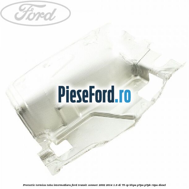 Protectie termica toba intermediara Ford Transit Connect 2002-2014 1.8 Di 75 cp BHPA, P7PA, P7PB, R2PA diesel