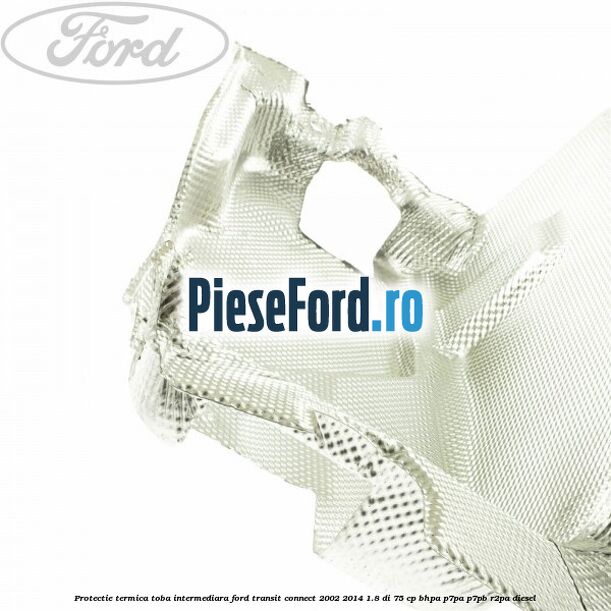 Protectie termica toba intermediara Ford Transit Connect 2002-2014 1.8 Di 75 cp BHPA, P7PA, P7PB, R2PA diesel