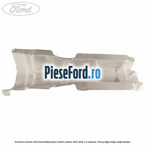 Protectie termica toba intermediara Ford Transit Connect 2013-2018 1.0 EcoBoost 100 cp B3GA, M2GA, M2GB benzina