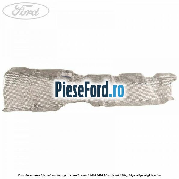 Protectie termica toba intermediara Ford Transit Connect 2013-2018 1.0 EcoBoost 100 cp B3GA, M2GA, M2GB benzina