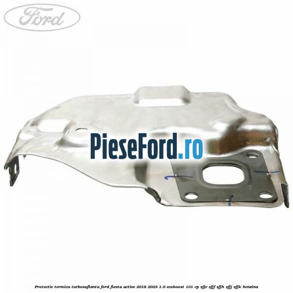 Protectie termica turbosuflanta Ford Fiesta Active 2018-2023 1.0 EcoBoost 101 cp SFJE, SFJF, SFJH, SFJJ, SFJK benzina