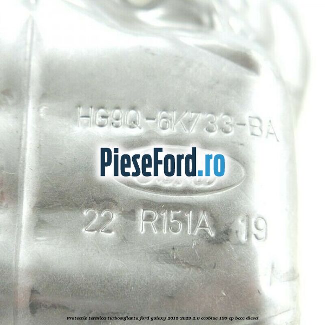Protectie termica turbosuflanta Ford Galaxy 2015-2023 2.0 EcoBlue 190 cp Protectie termica turbosuflanta Ford Galaxy 2015-2023 2.0 EcoBlue 190 cp BCCC diesel