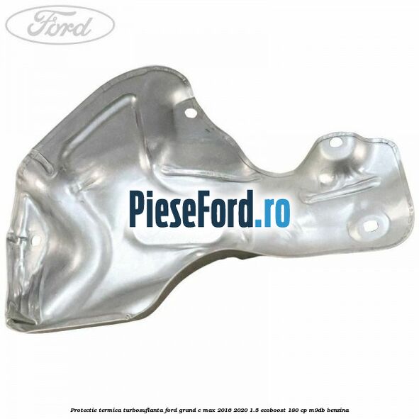 Protectie termica turbosuflanta Ford Grand C-Max 2016-2020 1.5 EcoBoost 180 cp Protectie termica turbosuflanta Ford Grand C-Max 2016-2020 1.5 EcoBoost 180 cp M9DB benzina