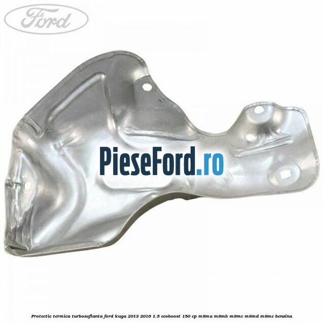 Protectie termica turbosuflanta Ford Kuga 2013-2016 1.5 EcoBoost 150 cp M8MA, M8MB, M8MC, M8MD, M8ME benzina