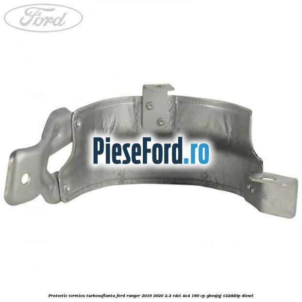 Protectie termica turbosuflanta Ford Ranger 2016-2020 2.2 TDCi 4x4 160 cp GBVAJQJ, T22DD0P diesel