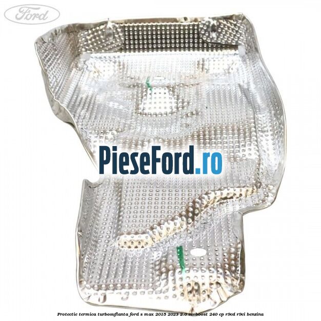 Protectie termica turbosuflanta Ford S-Max 2015-2023 2.0 EcoBoost 240 cp Protectie termica turbosuflanta Ford S-Max 2015-2023 2.0 EcoBoost 240 cp R9CD, R9CI benzina