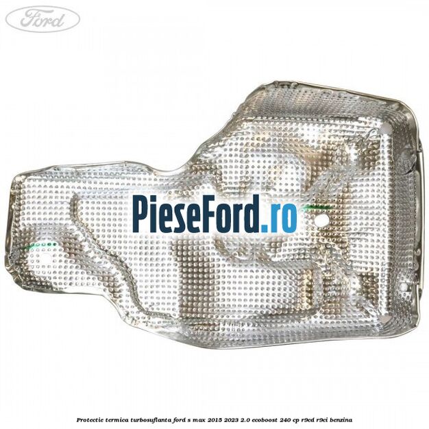 Protectie termica turbosuflanta Ford S-Max 2015-2023 2.0 EcoBoost 240 cp Protectie termica turbosuflanta Ford S-Max 2015-2023 2.0 EcoBoost 240 cp R9CD, R9CI benzina