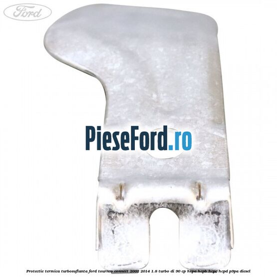 Protectie termica turbosuflanta Ford Tourneo Connect 2002-2014 1.8 Turbo Di 90 cp Protectie termica turbosuflanta Ford Tourneo Connect 2002-2014 1.8 Turbo Di 90 cp HCPA, HCPB, HCPC, HCPD, P9PA diesel