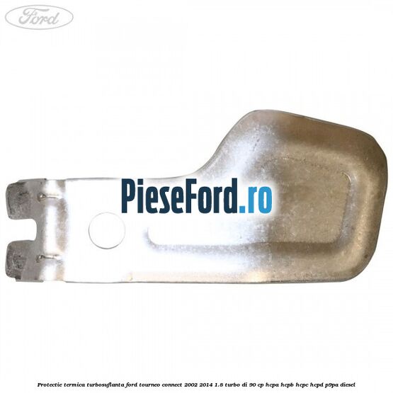 Protectie termica turbosuflanta Ford Tourneo Connect 2002-2014 1.8 Turbo Di 90 cp Protectie termica turbosuflanta Ford Tourneo Connect 2002-2014 1.8 Turbo Di 90 cp HCPA, HCPB, HCPC, HCPD, P9PA diesel