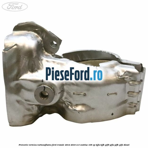 Protectie termica turbosuflanta Ford Transit 2014-2018 2.0 EcoBlue 105 cp BJFA, BJFB, YLF6, YLFA, YLFB, YLFS diesel