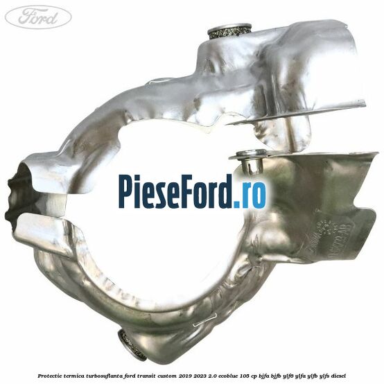 Protectie termica turbosuflanta Ford Transit Custom 2019-2023 2.0 EcoBlue 105 cp BJFA, BJFB, YLF6, YLFA, YLFB, YLFS diesel