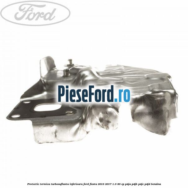 Protectie termica turbosuflanta inferioara Ford Fiesta 2013-2017 1.0 80 cp Protectie termica turbosuflanta inferioara Ford Fiesta 2013-2017 1.0 80 cp P4JA, P4JB, P4JC, P4JD benzina