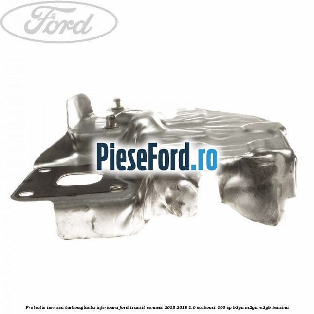 Protectie termica turbosuflanta inferioara Ford Transit Connect 2013-2018 1.0 EcoBoost 100 cp B3GA, M2GA, M2GB benzina
