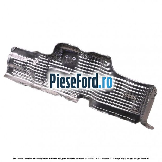 Protectie termica turbosuflanta superioara Ford Transit Connect 2013-2018 1.0 EcoBoost 100 cp B3GA, M2GA, M2GB benzina