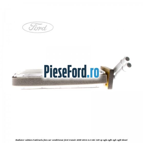 Radiator caldura habitaclu fara aer conditionat Ford Transit 2006-2014 2.2 TDCi 125 cp Radiator caldura habitaclu fara aer conditionat Ford Transit 2006-2014 2.2 TDCi 125 cp CYFA, CYFB, CYFC, CYFD diesel