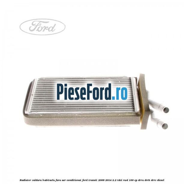 Radiator caldura habitaclu fara aer conditionat Ford Transit 2006-2014 2.2 TDCi RWD 100 cp DRRA, DRRB, DRRC diesel