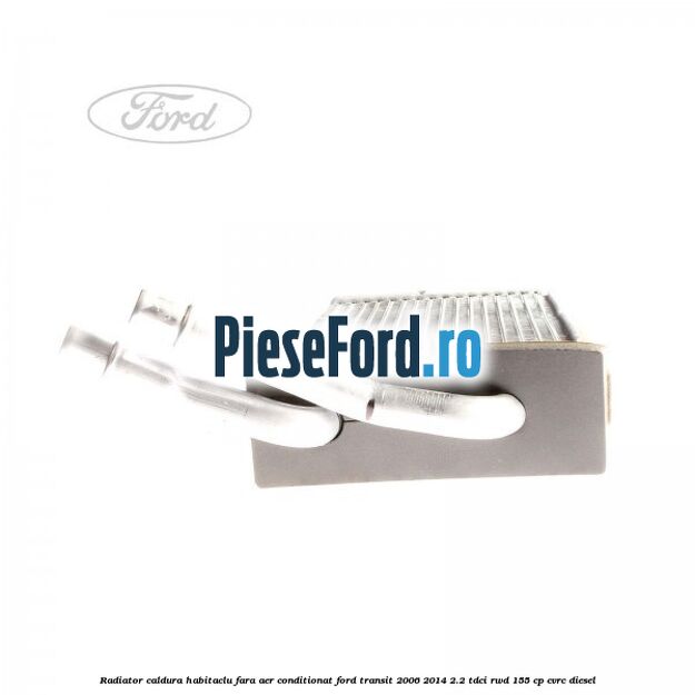 Radiator caldura habitaclu fara aer conditionat Ford Transit 2006-2014 2.2 TDCi RWD 155 cp CVRC diesel