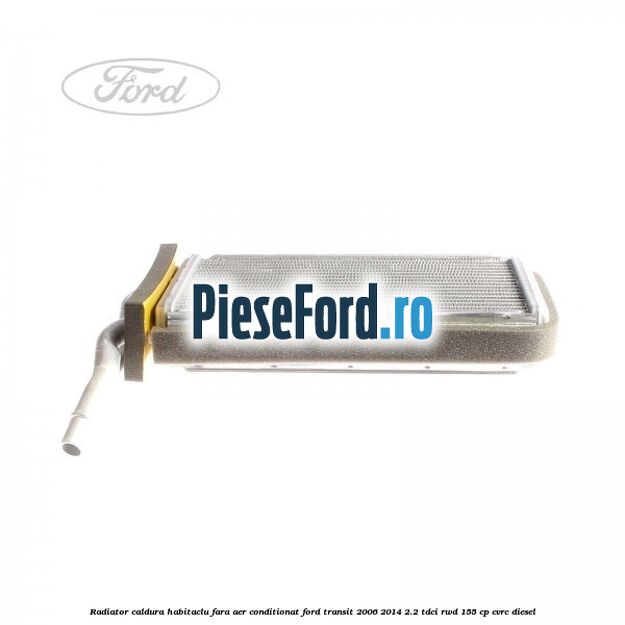 Radiator caldura habitaclu fara aer conditionat Ford Transit 2006-2014 2.2 TDCi RWD 155 cp CVRC diesel