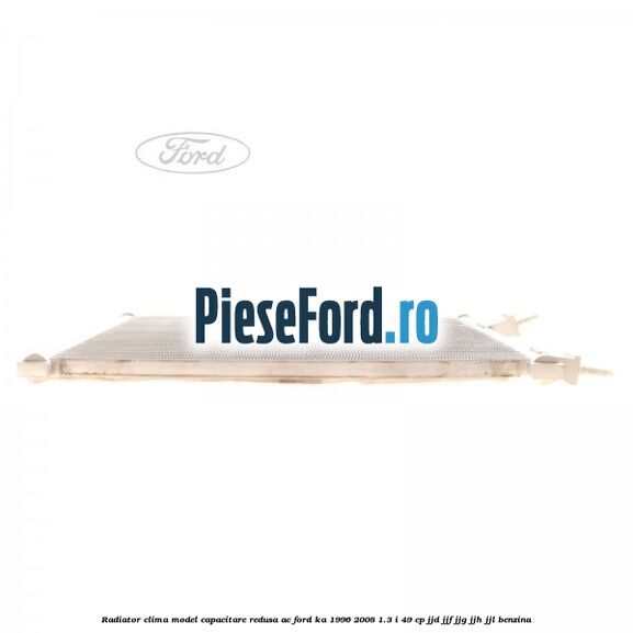 Radiator clima model capacitare redusa AC Ford Ka 1996-2008 1.3 i 49 cp JJD, JJF, JJG, JJH, JJL benzina