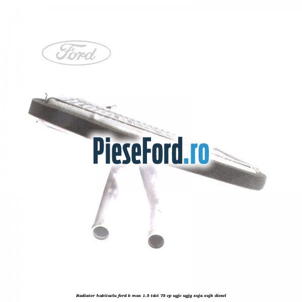 Radiator habitaclu Ford B-Max 1.5 TDCi 75 cp UGJC, UGJG, XUJA, XUJB diesel