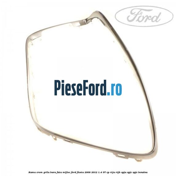 Rama crom grila bara fata mijloc Ford Fiesta 2008-2012 1.4 97 cp RTJA, RTJB, SPJA, SPJC, SPJE benzina