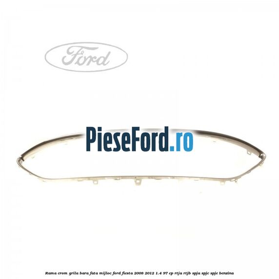 Rama crom grila bara fata mijloc Ford Fiesta 2008-2012 1.4 97 cp RTJA, RTJB, SPJA, SPJC, SPJE benzina