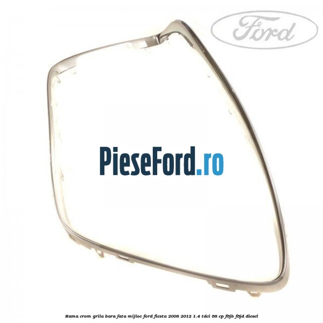 Rama crom grila bara fata mijloc Ford Fiesta 2008-2012 1.4 TDCi 68 cp Rama crom grila bara fata mijloc Ford Fiesta 2008-2012 1.4 TDCi 68 cp F6JB, F6JD diesel