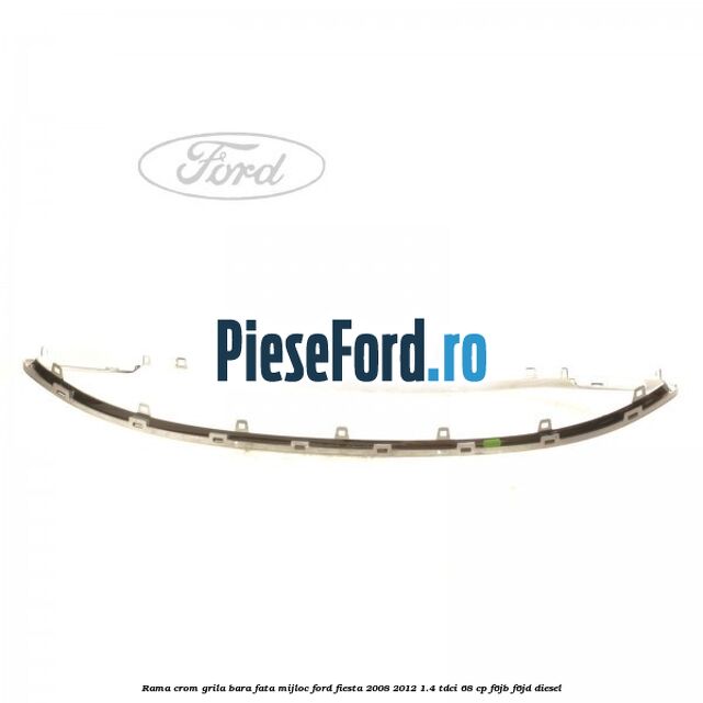 Rama crom grila bara fata mijloc Ford Fiesta 2008-2012 1.4 TDCi 68 cp Rama crom grila bara fata mijloc Ford Fiesta 2008-2012 1.4 TDCi 68 cp F6JB, F6JD diesel