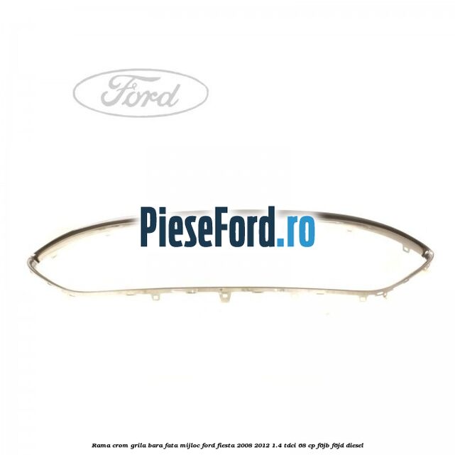 Rama crom grila bara fata mijloc Ford Fiesta 2008-2012 1.4 TDCi 68 cp Rama crom grila bara fata mijloc Ford Fiesta 2008-2012 1.4 TDCi 68 cp F6JB, F6JD diesel