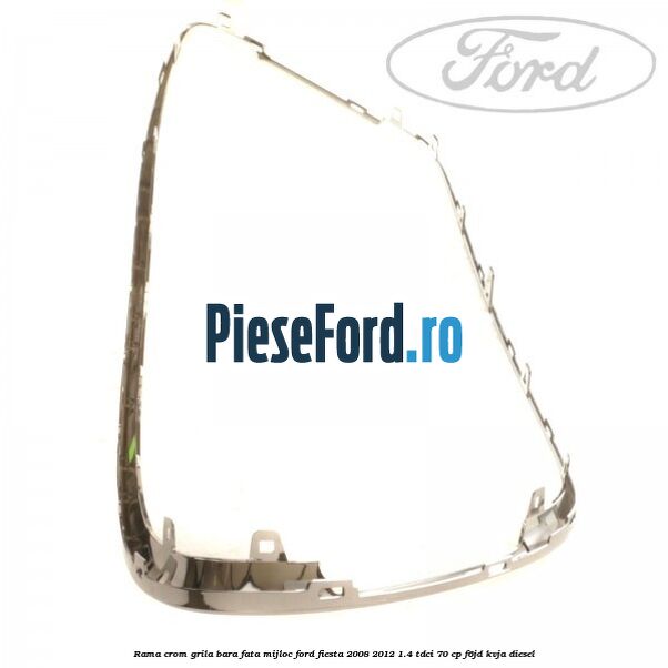 Rama crom grila bara fata mijloc Ford Fiesta 2008-2012 1.4 TDCi 70 cp F6JD, KVJA diesel