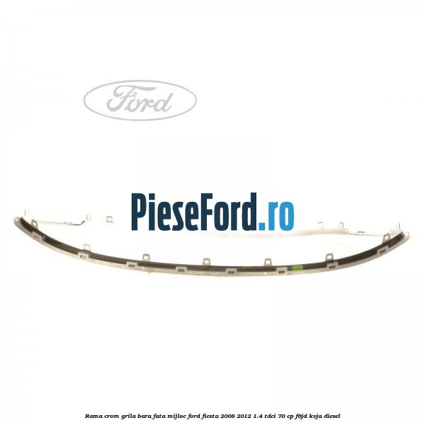 Rama crom grila bara fata mijloc Ford Fiesta 2008-2012 1.4 TDCi 70 cp F6JD, KVJA diesel