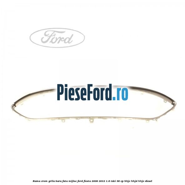 Rama crom grila bara fata mijloc Ford Fiesta 2008-2012 1.6 TDCi 90 cp HHJC, HHJD, HHJE diesel