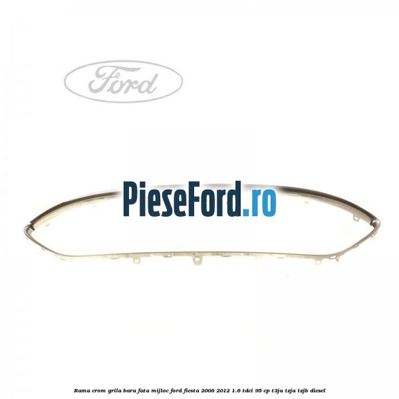 Rama crom grila bara fata mijloc Ford Fiesta 2008-2012 1.6 TDCi 95 cp Rama crom grila bara fata mijloc Ford Fiesta 2008-2012 1.6 TDCi 95 cp T3JA, TZJA, TZJB diesel